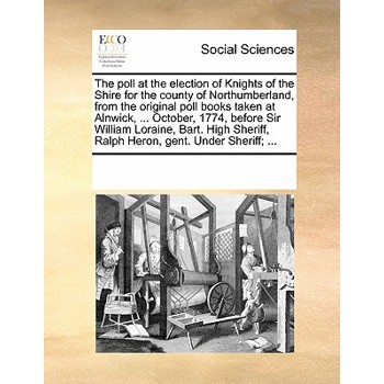 The Poll at the Election of Knights of the Shire for the County of Northumberland, from the Original Poll Books Taken at Alnwick, ... October, 1774, Before Sir William Loraine, Bart. High Sheriff, Ral