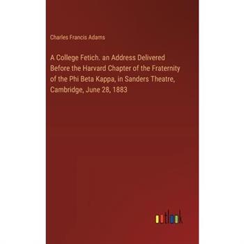 A College Fetich. an Address Delivered Before the Harvard Chapter of the Fraternity of the Phi Beta Kappa, in Sanders Theatre, Cambridge, June 28, 1883