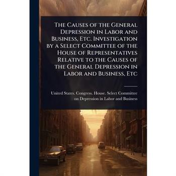 The Causes of the General Depression in Labor and Business, Etc. Investigation by a Select Committee of the House of Representatives Relative to the Causes of the General Depression in Labor and Busin