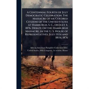 A Centennial Fourth of July Democratic Celebration. The Massacre of six Colored Citizens of the United States at Hamburgh, S. C., on July 4, 1876. Debate on the Hamburgh Massacre, in the U. S. House o