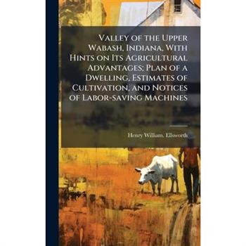 Valley of the Upper Wabash, Indiana, With Hints on Its Agricultural Advantages; Plan of a Dwelling, Estimates of Cultivation, and Notices of Labor-saving Machines
