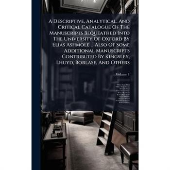 A Descriptive, Analytical, And Critical Catalogue Of The Manuscripts Bequeathed Into The University Of Oxford By Elias Ashmole ... Also Of Some Additional Manuscripts Contributed By Kingsley, Lhuyd, B