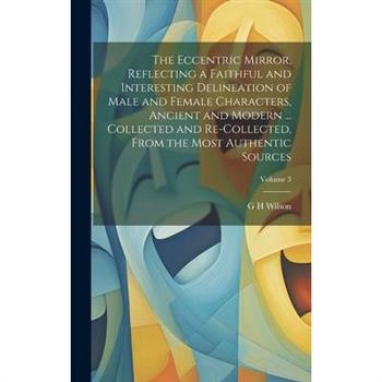 The Eccentric Mirror, Reflecting a Faithful and Interesting Delineation of Male and Female Characters, Ancient and Modern ... Collected and Re-collected, From the Most Authentic Sources; Volume 3