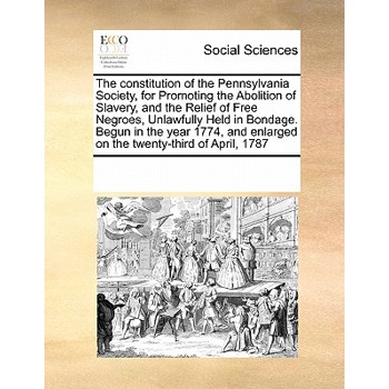 The Constitution of the Pennsylvania Society, for Promoting the Abolition of Slavery, and the Relief of Free Negroes, Unlawfully Held in Bondage. Begun in the Year 1774, and Enlarged on the Twenty-Thi