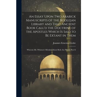 An Essay Upon two Arabick Manuscripts of the Bodlejan Library and That Ancient Book Call'd the Doctrine of the Apostles Which is Said to be Extant in Them; Wherein Mr. Whiston's Mistakes About Both ar