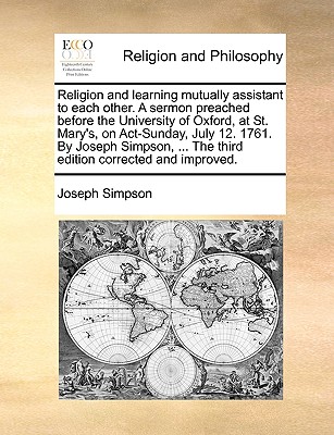 Religion and Learning Mutually Assistant to Each Other. a Sermon Preached Before the University of Oxford, at St. Mary’s, on ACT-Sunday, July 12. 1761. by Joseph Simpson, ... the Third Edition Correct