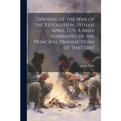 Opening of the war of the Revolution, 19th of April, 1775. A Brief Narrative of the Principal Transactions of That Day
