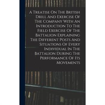 A Treatise On The British Drill And Exercise Of The Company With An Introduction To The Field Exercise Of The Battalion Explaining The Different Posts And Situations Of Every Individual In The Battali