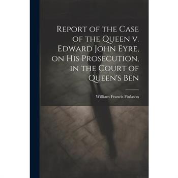 Report of the Case of the Queen v. Edward John Eyre, on his Prosecution, in the Court of Queen's Ben
