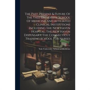 The Past, Present & Future Of The Yale University School Of Medicine And Affiliated Clinical Institutions Including The New Haven Hospital, The New Haven Dispensary, The Connecticut Training School Fo