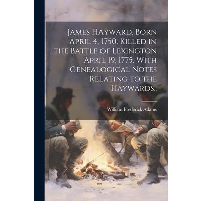 James Hayward, Born April 4, 1750, Killed in the Battle of Lexington April 19, 1775, With Genealogical Notes Relating to the Haywards..