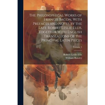 The Philosophical Works of Francis Bacon, With Prefaces and Notes by the Late Robert Leslie Ellis, Together With English Translations of the Principal Latin Pieces; Volume 3