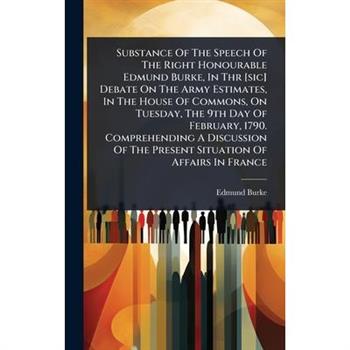 Substance Of The Speech Of The Right Honourable Edmund Burke, In Thr [sic] Debate On The Army Estimates, In The House Of Commons, On Tuesday, The 9th Day Of February, 1790. Comprehending A Discussion