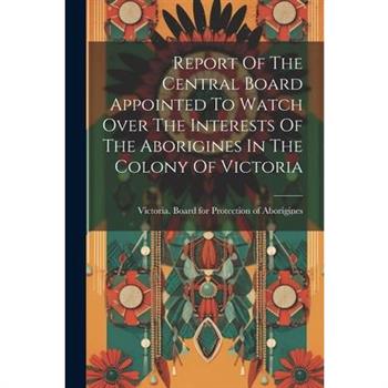 Report Of The Central Board Appointed To Watch Over The Interests Of The Aborigines In The Colony Of Victoria
