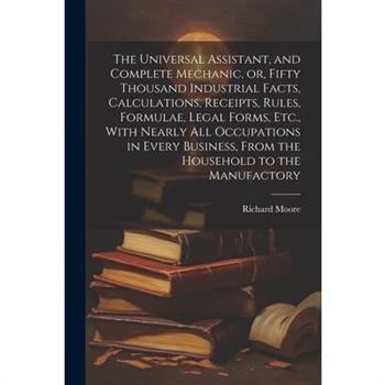 The Universal Assistant, and Complete Mechanic, or, Fifty Thousand Industrial Facts, Calculations, Receipts, Rules, Formulae, Legal Forms, Etc., With Nearly All Occupations in Every Business, From the