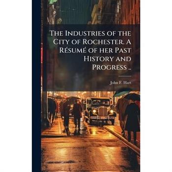The Industries of the City of Rochester. A R?(c)sum?(c) of her Past History and Progress ..