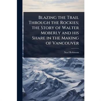 Blazing the Trail Through the Rockies; the Story of Walter Moberly and his Share in the Making of Vancouver
