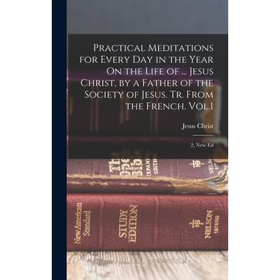 Practical Meditations for Every Day in the Year On the Life of ... Jesus Christ, by a Father of the Society of Jesus. Tr. From the French. Vol.1; 2, New Ed