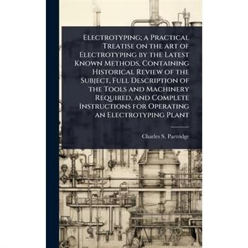Electrotyping; a Practical Treatise on the art of Electrotyping by the Latest Known Methods, Containing Historical Review of the Subject, Full Description of the Tools and Machinery Required, and Comp