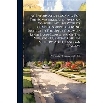 An Informative Summary For The Homeseeker And Investor Concerning The World's Champion Apple Growing District In The Upper Columbia River Basin Consisting Of The Wenatchee, Entiat, Chelan, Methow, And