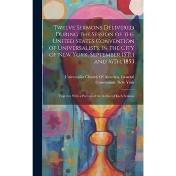 Twelve Sermons Delivered During the Session of the United States Convention of Universalists, in the City of New York, September 15Th and 16Th, 1853