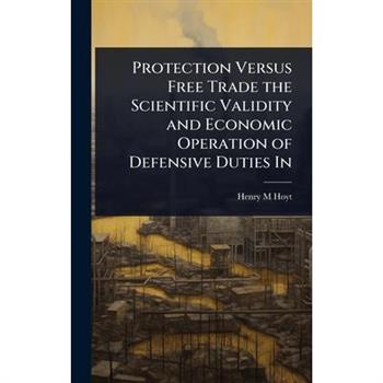 Protection Versus Free Trade the Scientific Validity and Economic Operation of Defensive Duties In