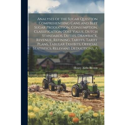 A Analyses of the Sugar Question Comprehending Cane and Beet Sugar Production, Consumption, Classification Cost Value, Dutch Standards, Duties, Drawback, Revenue, Refining, Tariffs, Tariff Plans, Tabu