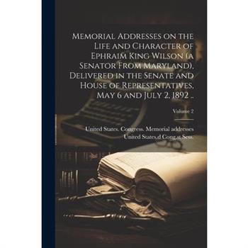 Memorial Addresses on the Life and Character of Ephraim King Wilson (a Senator From Maryland), Delivered in the Senate and House of Representatives, May 6 and July 2, 1892 ..; Volume 2