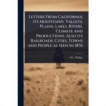 Letters From California; its Mountains, Valleys, Plains, Lakes, Rivers, Climate and Productions. Also its Railroads, Cities, Towns and People as Seen in 1876
