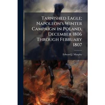 Tarnished Eagle; Napoleon's Winter Campaign in Poland, December 1806 Through February 1807