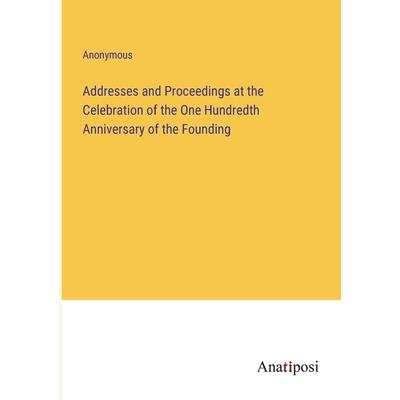 Addresses and Proceedings at the Celebration of the One Hundredth Anniversary of the Founding