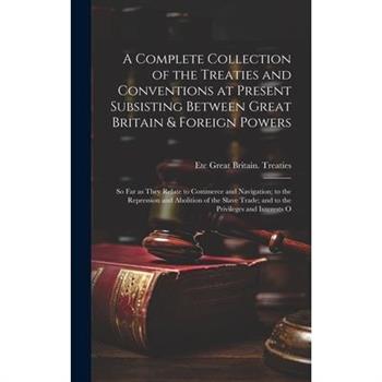 A Complete Collection of the Treaties and Conventions at Present Subsisting Between Great Britain & Foreign Powers; so far as They Relate to Commerce and Navigation; to the Repression and Abolition of