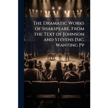 The Dramatic Works of Shakspeare, from the Text of Johnson and Stevens [sic. Wanting Pp