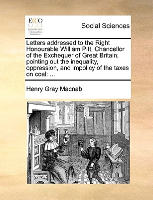 Letters Addressed to the Right Honourable William Pitt, Chancellor of the Exchequer of Great Britain; Pointing Out the Inequality, Oppression, and Impolicy of the Taxes on Coal