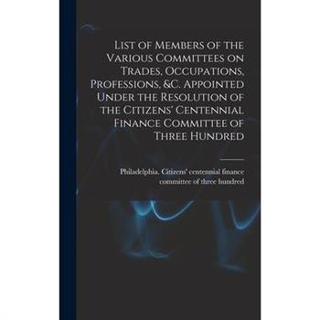 List of Members of the Various Committees on Trades, Occupations, Professions, &c. Appointed Under the Resolution of the Citizens’ Centennial Finance Committee of Three Hundred