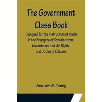 The Government Class Book; Designed for the Instruction of Youth in the Principles of Constitutional Government and the Rights and Duties of Citizens.