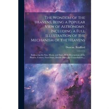 The Wonders of the Heavens, Being a Popular View of Astronomy, Including a Full Illustration of the Mechanism of the Heavens; Embracing the Sun, Moon, and Stars, With Descriptions of the Planets, Come