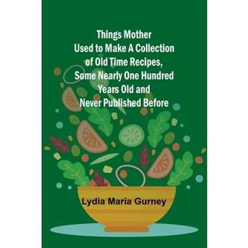 Things Mother Used to Make A Collection of Old Time Recipes, Some Nearly One Hundred Years Old and Never Published Before