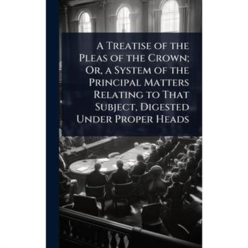 A Treatise of the Pleas of the Crown; Or, a System of the Principal Matters Relating to That Subject, Digested Under Proper Heads