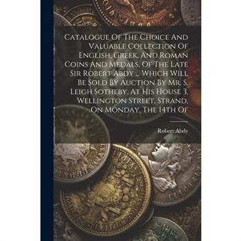 Catalogue Of The Choice And Valuable Collection Of English, Greek, And Roman Coins And Medals, Of The Late Sir Robert Abdy ... Which Will Be Sold By Auction By Mr. S. Leigh Sotheby, At His House 3, We