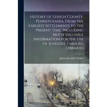 History of Lehigh County, Pennsylvania, From the Earliest Settlements to the Present Time, Including Much Valuable Information for the use of Schools, Families, Libraries