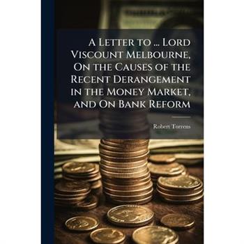 A Letter to ... Lord Viscount Melbourne, On the Causes of the Recent Derangement in the Money Market, and On Bank Reform