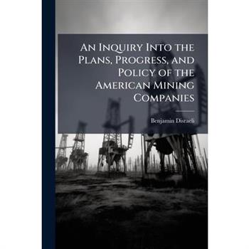 An Inquiry Into the Plans, Progress, and Policy of the American Mining Companies