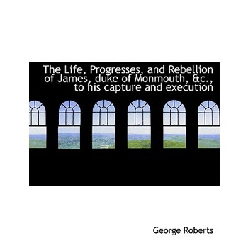 The Life, Progresses, and Rebellion of James, Duke of Monmouth, &C., to His Capture and Execution