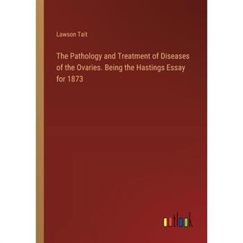The Pathology and Treatment of Diseases of the Ovaries. Being the Hastings Essay for 1873