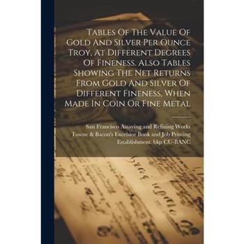 Tables Of The Value Of Gold And Silver Per Ounce Troy, At Different Degrees Of Fineness. Also Tables Showing The Net Returns From Gold And Silver Of Different Fineness, When Made In Coin Or Fine Metal