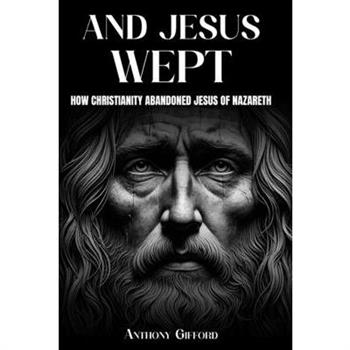 And Jesus Wept How Christianity Abandoned Jesus of Nazareth