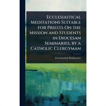 Ecclesiastical Meditations Suitable for Priests On the Mission and Students in Diocesan Seminaries, by a Catholic Clergyman
