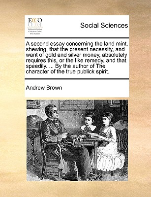 A Second Essay Concerning the Land Mint, Shewing, That the Present Necessity, and Want of Gold and Silver Money, Absolutely Requires This, or the Like Remedy, and That Speedily. ... by the Author of t