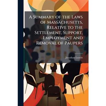 A Summary of the Laws of Massachusetts, Relative to the Settlement, Support, Employment and Removal of Paupers